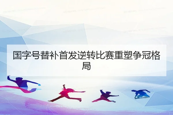 国字号替补首发逆转比赛重塑争冠格局